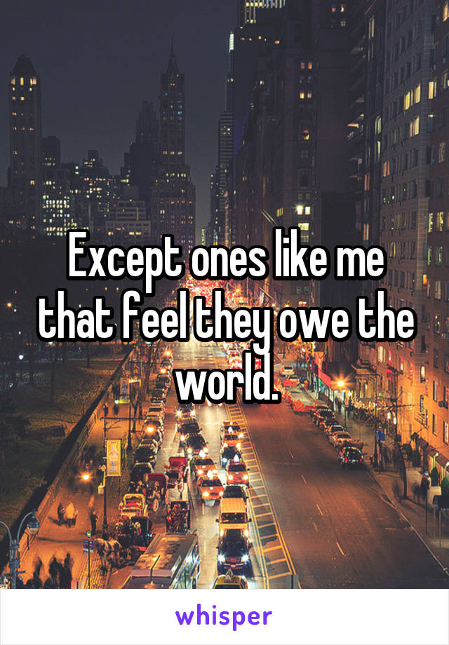 Except ones like me that feel they owe the world.