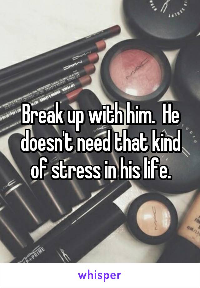 Break up with him.  He doesn't need that kind of stress in his life.