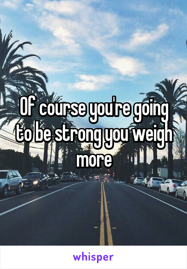 Of course you're going to be strong you weigh more