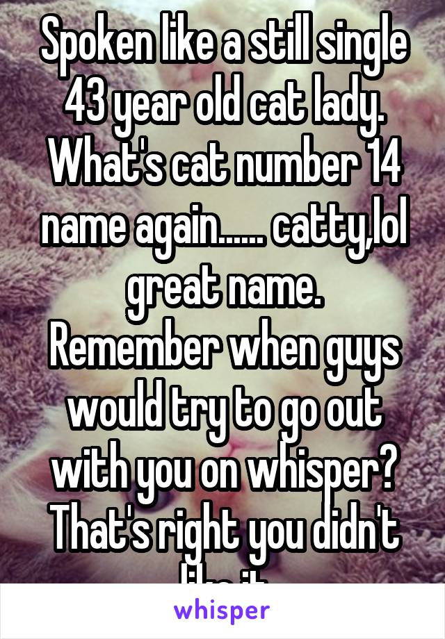 Spoken like a still single 43 year old cat lady.
What's cat number 14 name again...... catty,lol great name.
Remember when guys would try to go out with you on whisper? That's right you didn't like it