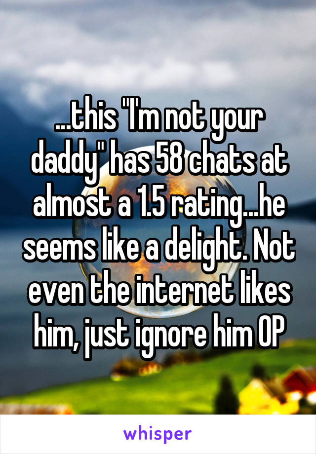 ...this "I'm not your daddy" has 58 chats at almost a 1.5 rating...he seems like a delight. Not even the internet likes him, just ignore him OP