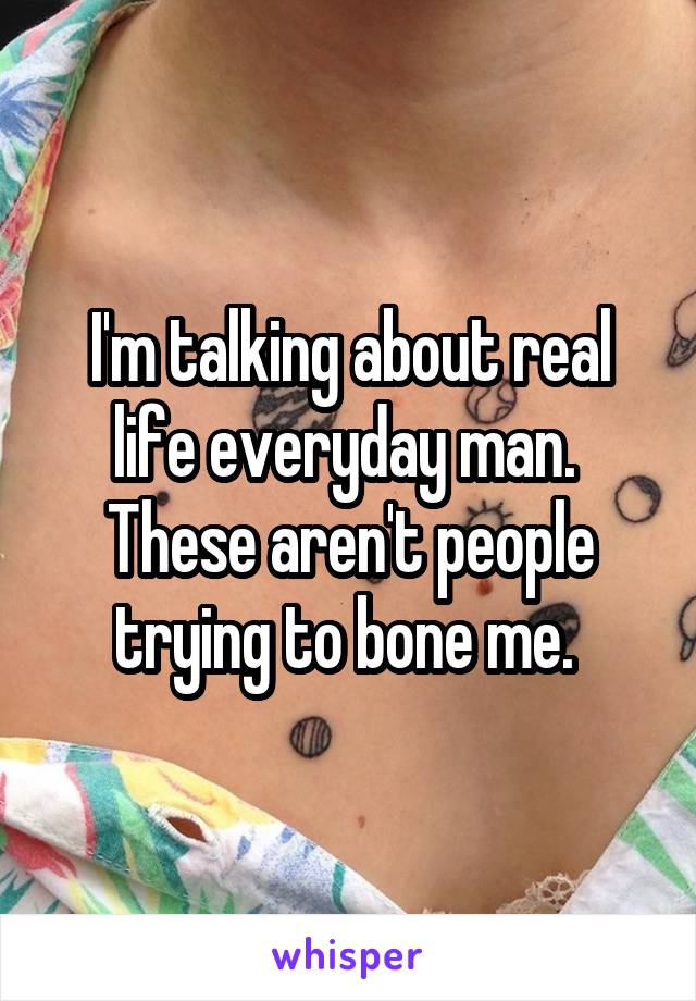 I'm talking about real life everyday man. 
These aren't people trying to bone me. 