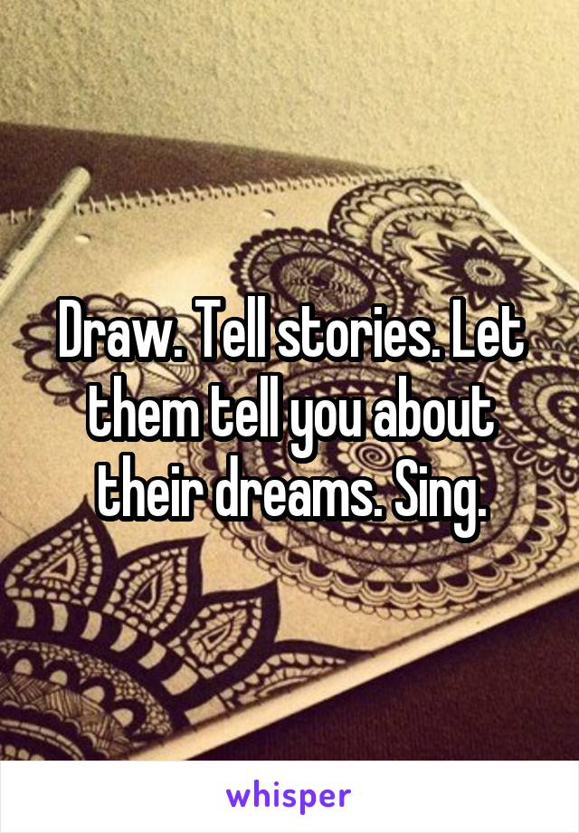 Draw. Tell stories. Let them tell you about their dreams. Sing.