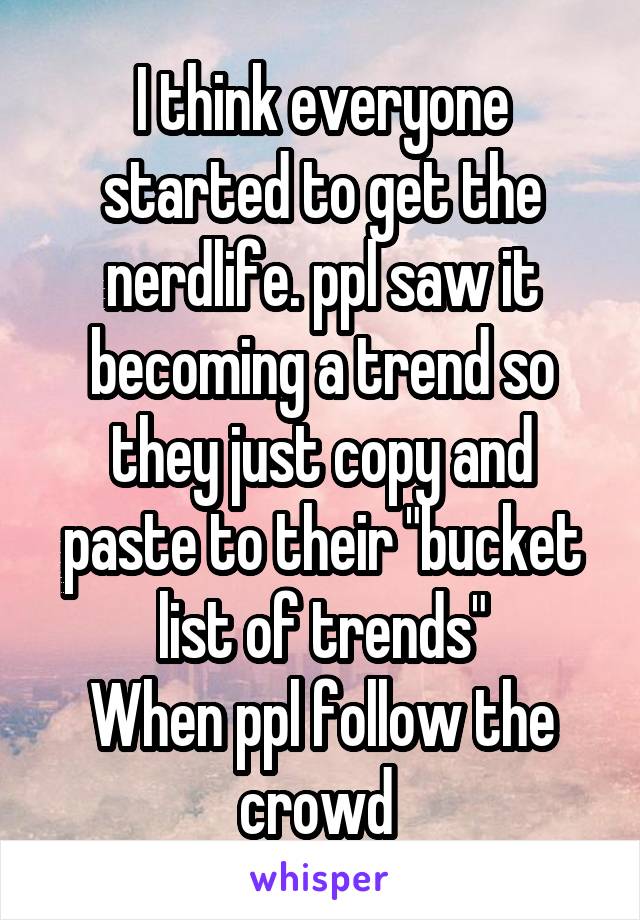 I think everyone started to get the nerdlife. ppl saw it becoming a trend so they just copy and paste to their "bucket list of trends"
When ppl follow the crowd 
