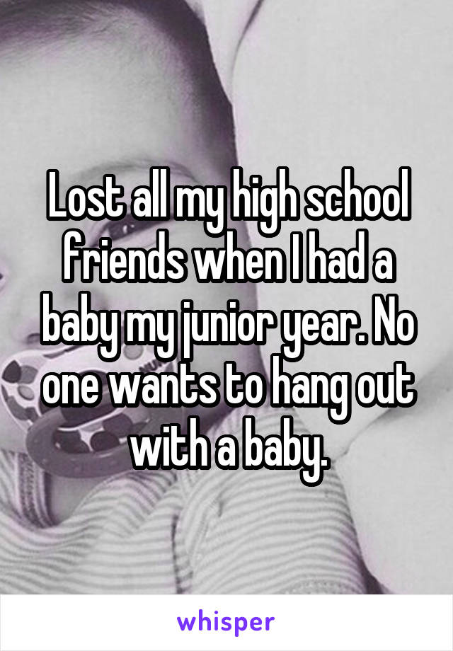 Lost all my high school friends when I had a baby my junior year. No one wants to hang out with a baby.