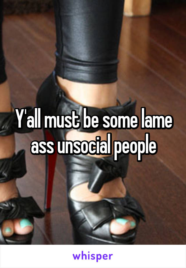 Y'all must be some lame ass unsocial people