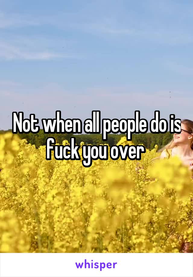 Not when all people do is fuck you over 