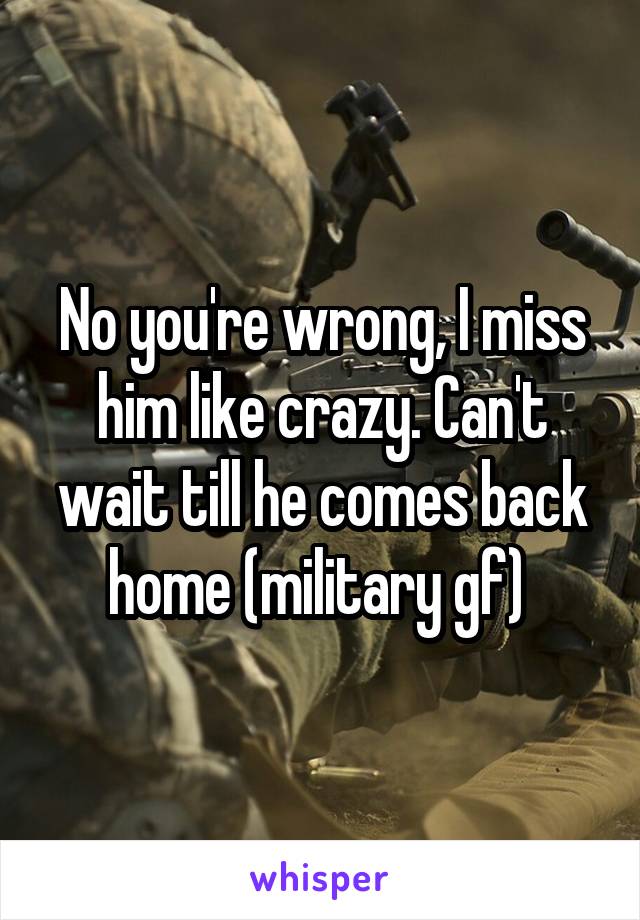 No you're wrong, I miss him like crazy. Can't wait till he comes back home (military gf) 