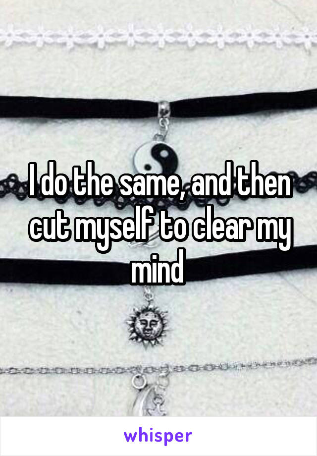 I do the same, and then cut myself to clear my mind 