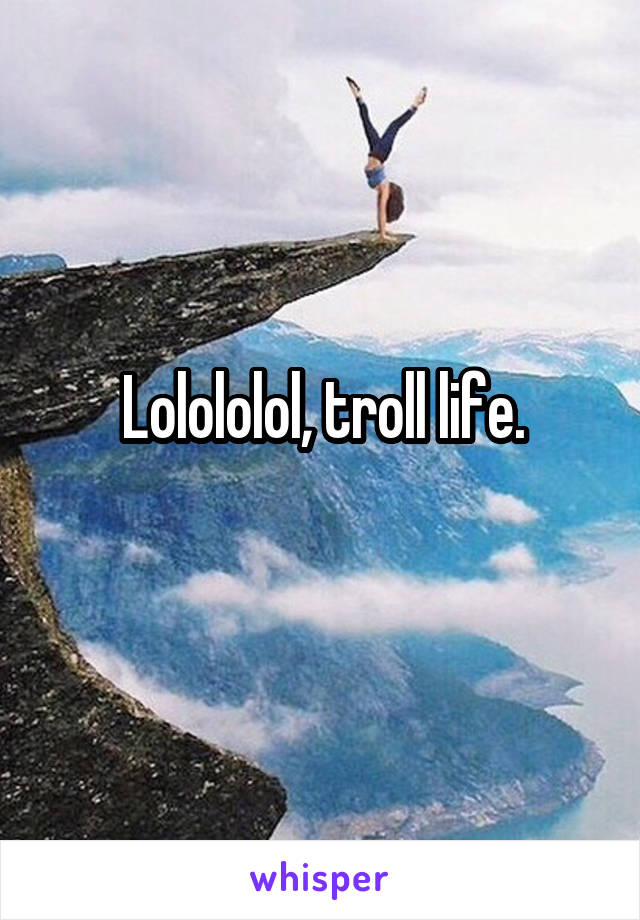 Lolololol, troll life.
