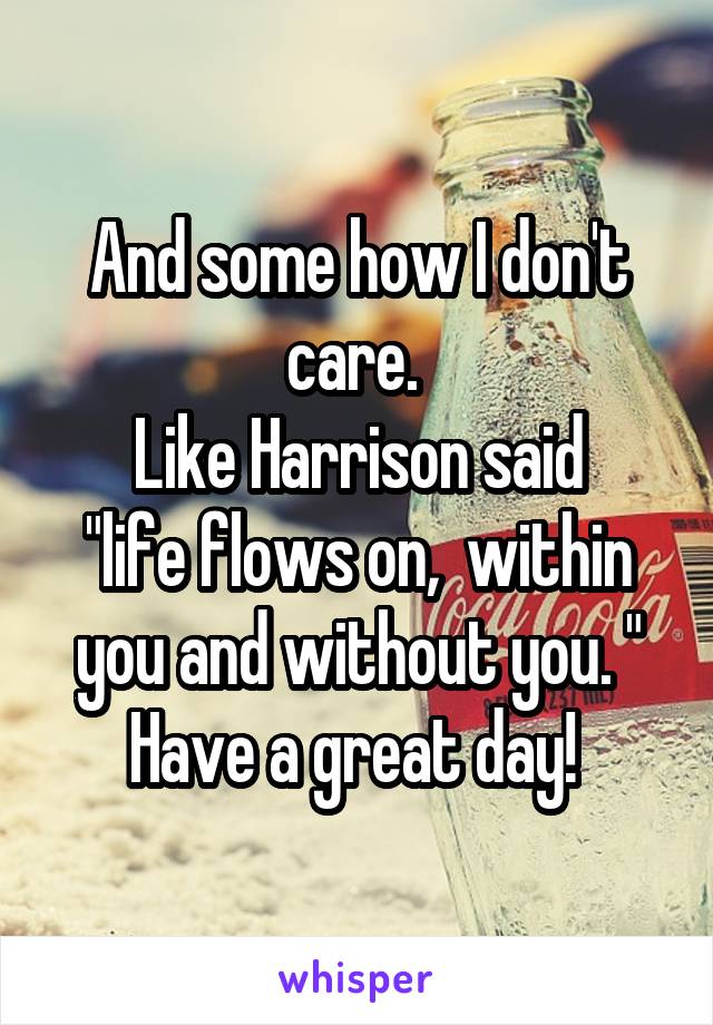 And some how I don't care. 
Like Harrison said
"life flows on,  within you and without you. "
Have a great day! 