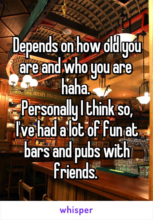 Depends on how old you are and who you are  haha. 
Personally I think so, I've had a lot of fun at bars and pubs with friends. 