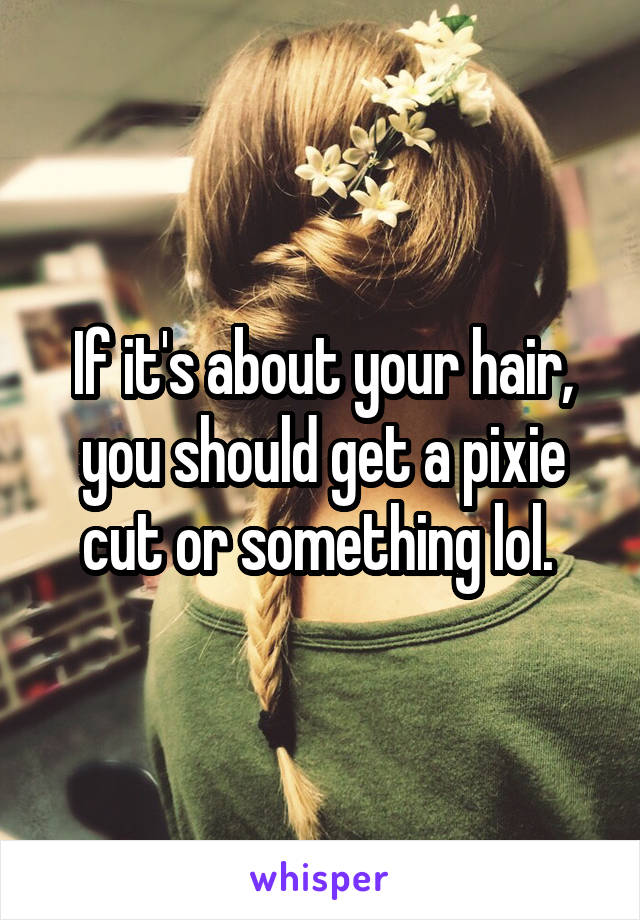 If it's about your hair, you should get a pixie cut or something lol. 