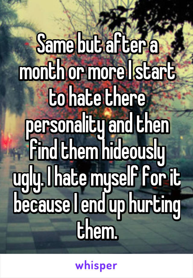 Same but after a month or more I start to hate there personality and then find them hideously ugly. I hate myself for it because I end up hurting them.