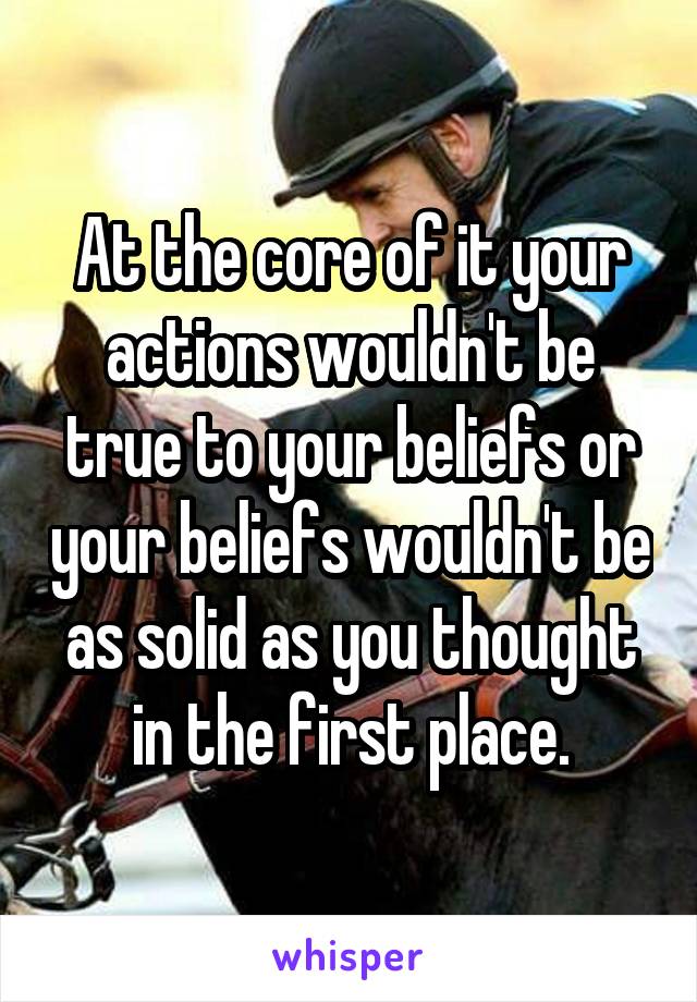 At the core of it your actions wouldn't be true to your beliefs or your beliefs wouldn't be as solid as you thought in the first place.