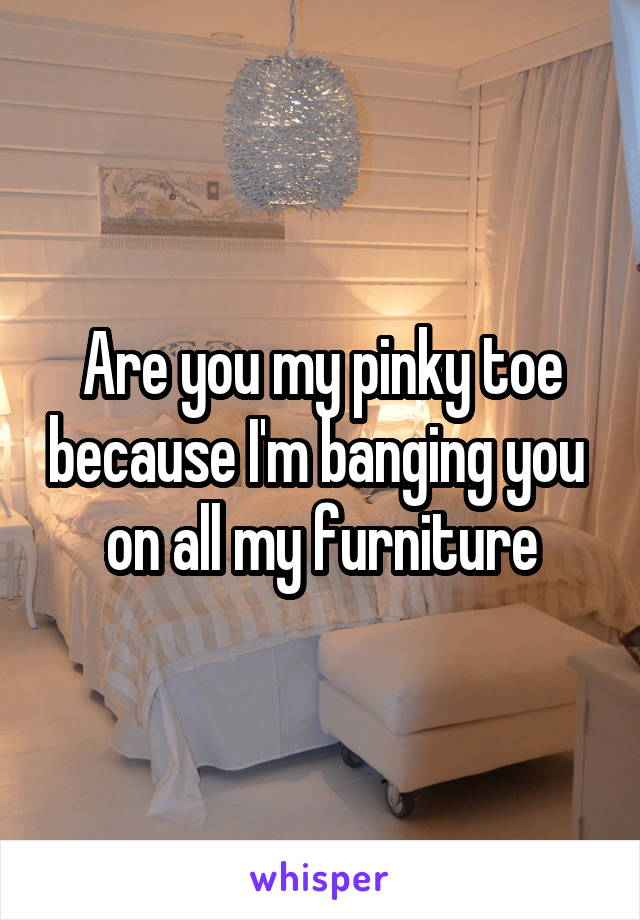 Are you my pinky toe because I'm banging you  on all my furniture