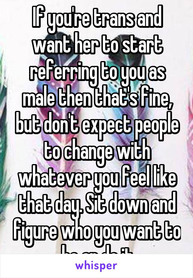 If you're trans and want her to start referring to you as male then that's fine, but don't expect people to change with whatever you feel like that day. Sit down and figure who you want to be an do it