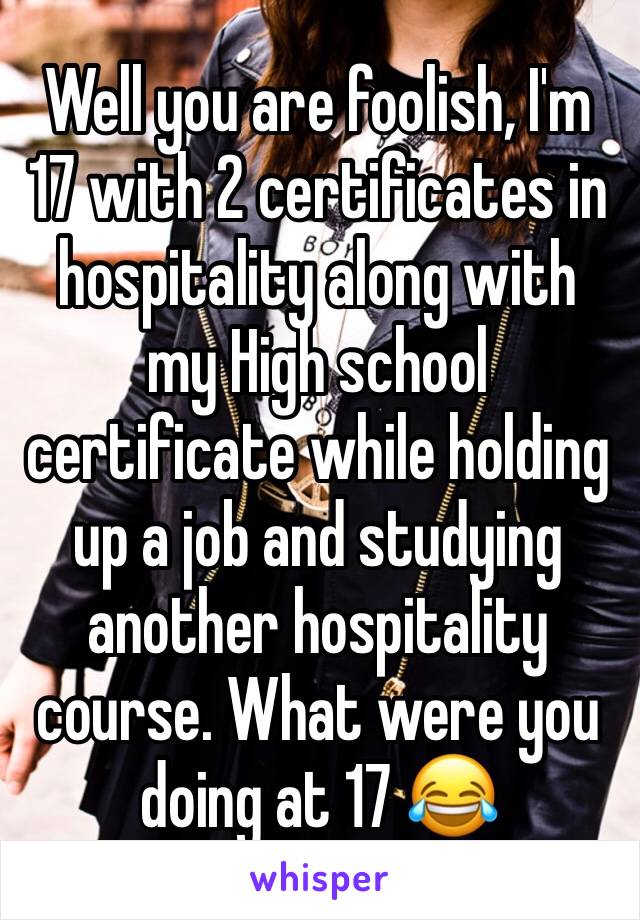 Well you are foolish, I'm 17 with 2 certificates in hospitality along with my High school certificate while holding up a job and studying another hospitality course. What were you doing at 17 😂