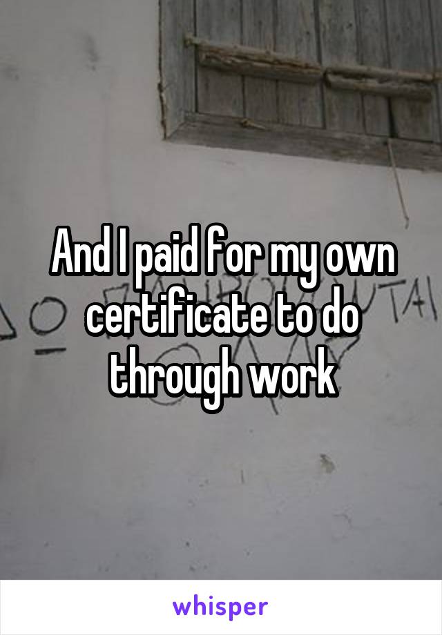 And I paid for my own certificate to do through work
