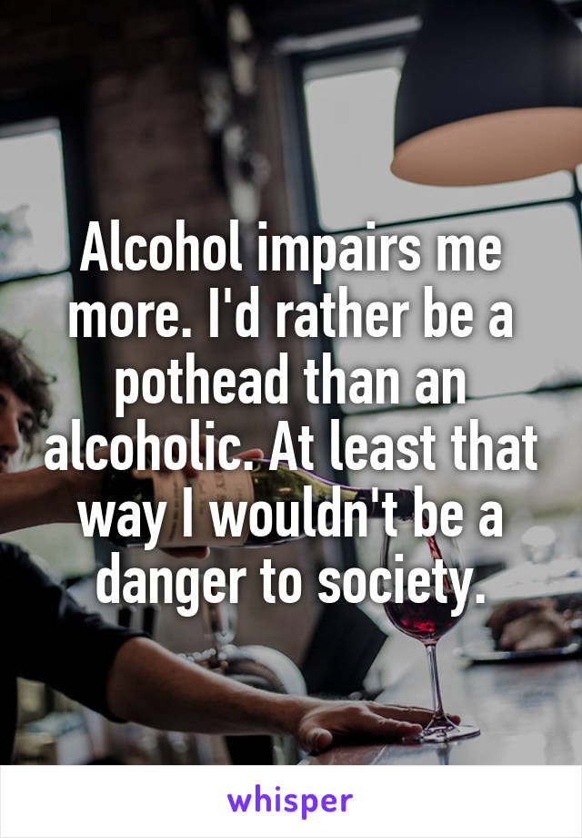 Alcohol impairs me more. I'd rather be a pothead than an alcoholic. At least that way I wouldn't be a danger to society.