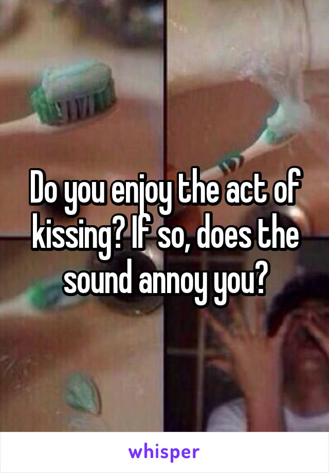 Do you enjoy the act of kissing? If so, does the sound annoy you?