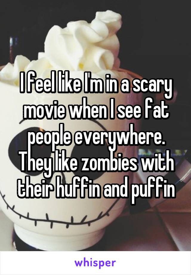 I feel like I'm in a scary movie when I see fat people everywhere. They like zombies with their huffin and puffin