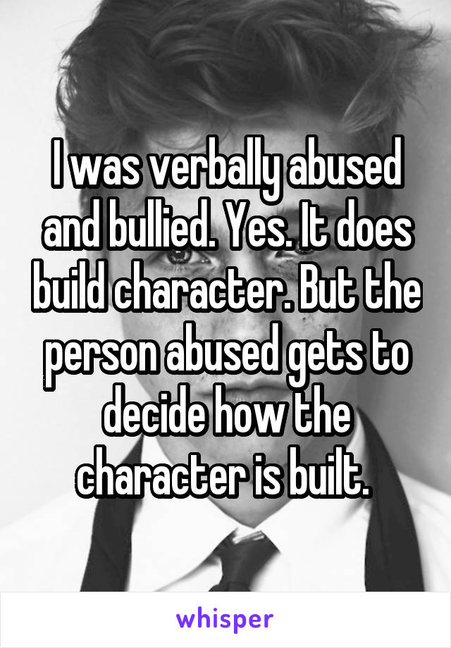 I was verbally abused and bullied. Yes. It does build character. But the person abused gets to decide how the character is built. 
