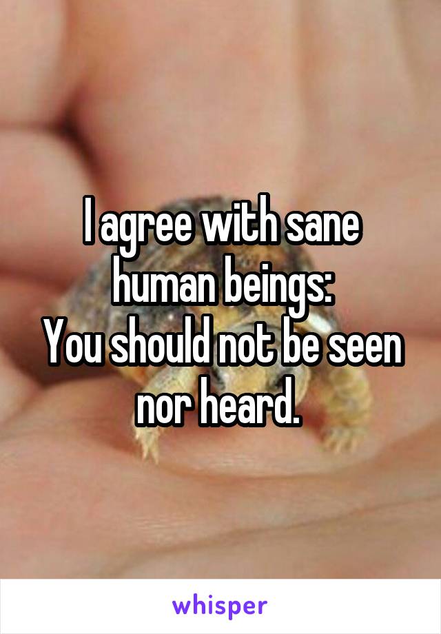 I agree with sane human beings:
You should not be seen nor heard. 