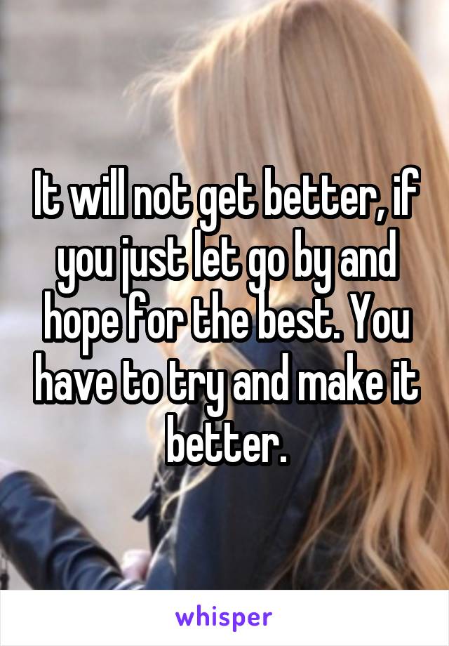 It will not get better, if you just let go by and hope for the best. You have to try and make it better.