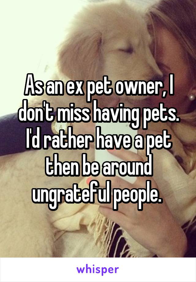 As an ex pet owner, I don't miss having pets. I'd rather have a pet then be around ungrateful people. 