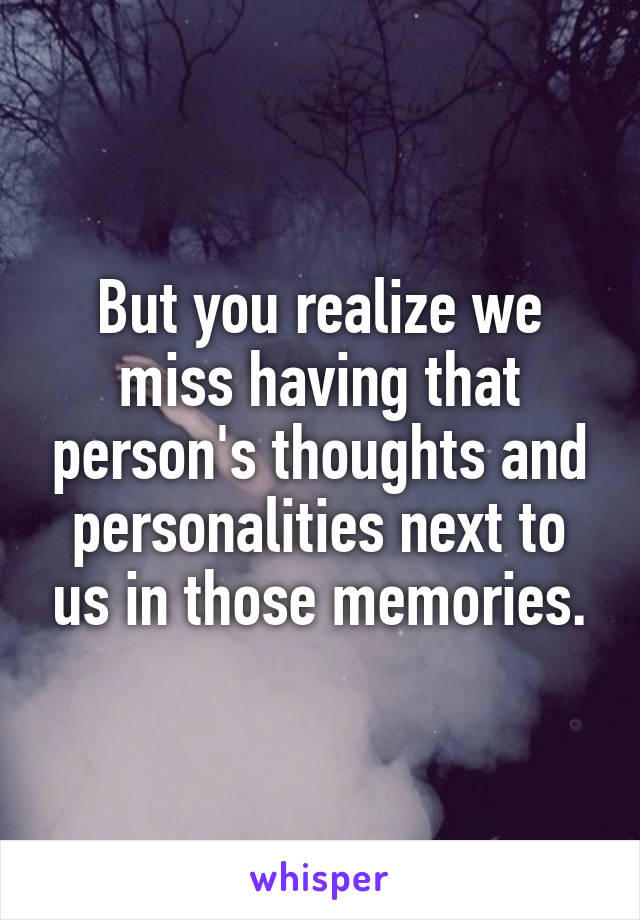 But you realize we miss having that person's thoughts and personalities next to us in those memories.