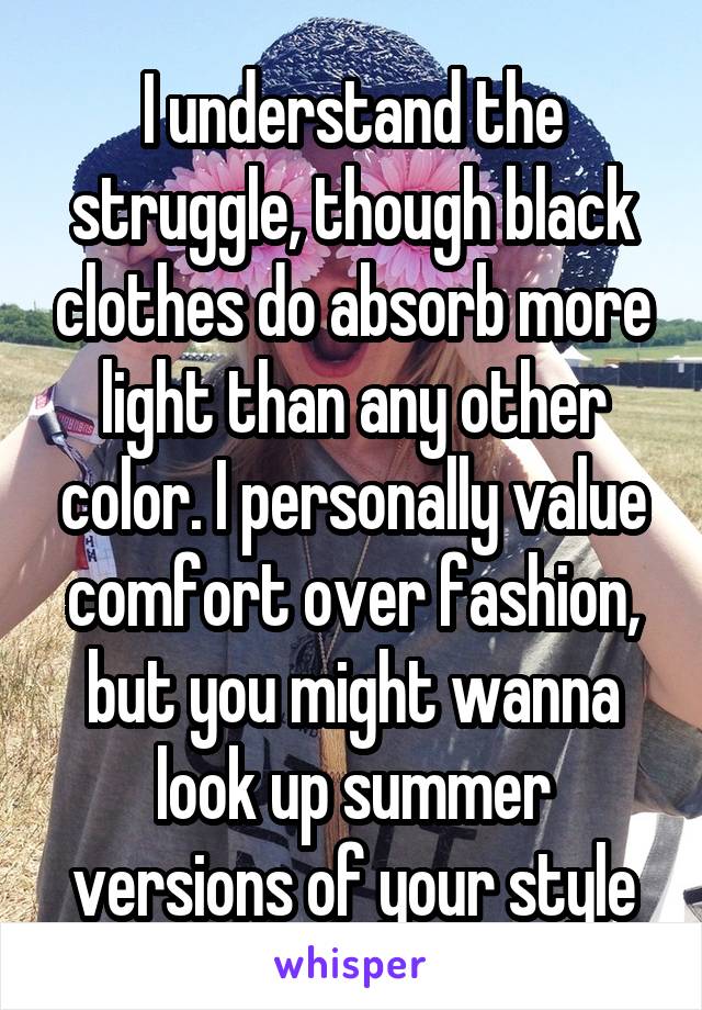 I understand the struggle, though black clothes do absorb more light than any other color. I personally value comfort over fashion, but you might wanna look up summer versions of your style