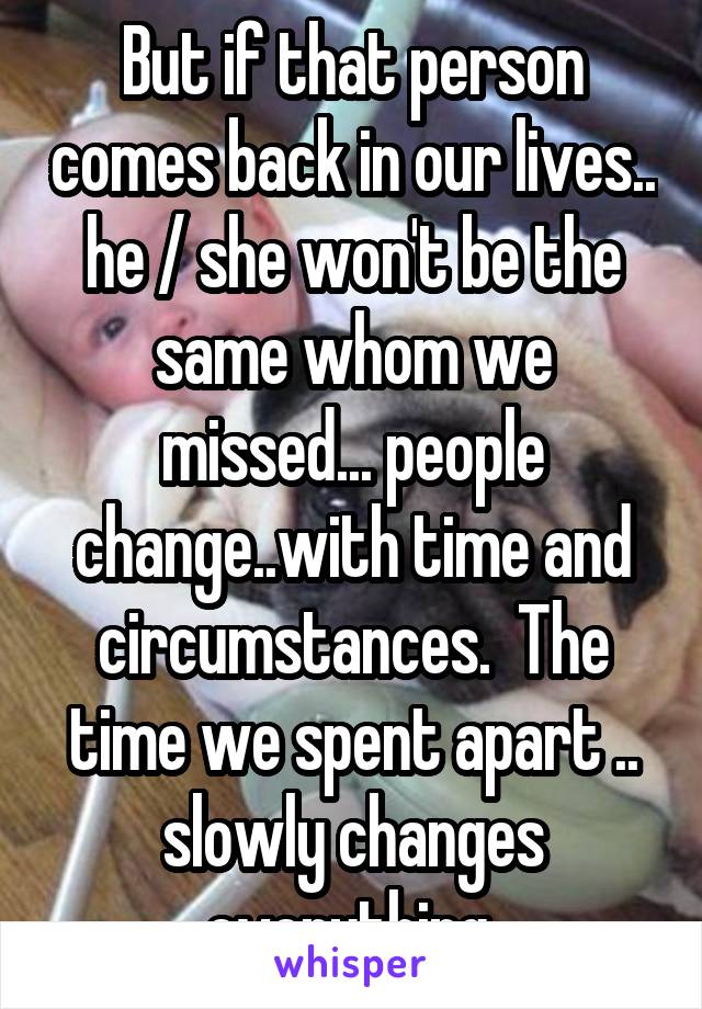 But if that person comes back in our lives.. he / she won't be the same whom we missed... people change..with time and circumstances.  The time we spent apart .. slowly changes everything 