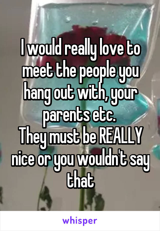 I would really love to meet the people you hang out with, your parents etc. 
They must be REALLY nice or you wouldn't say that