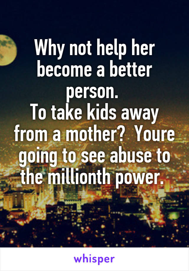 Why not help her become a better person. 
To take kids away from a mother?  Youre going to see abuse to the millionth power. 

