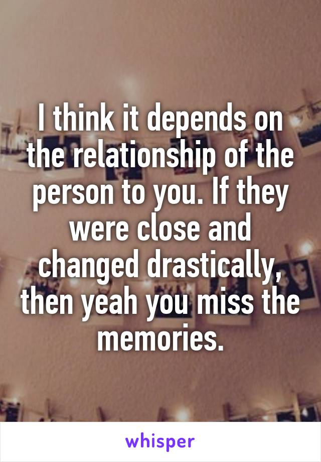I think it depends on the relationship of the person to you. If they were close and changed drastically, then yeah you miss the memories.