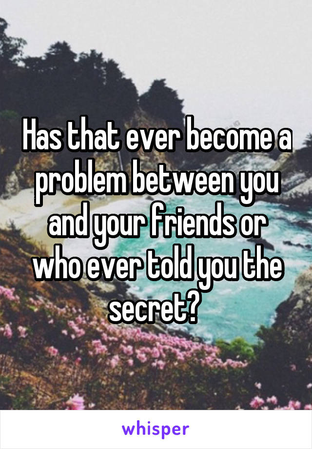 Has that ever become a problem between you and your friends or who ever told you the secret? 
