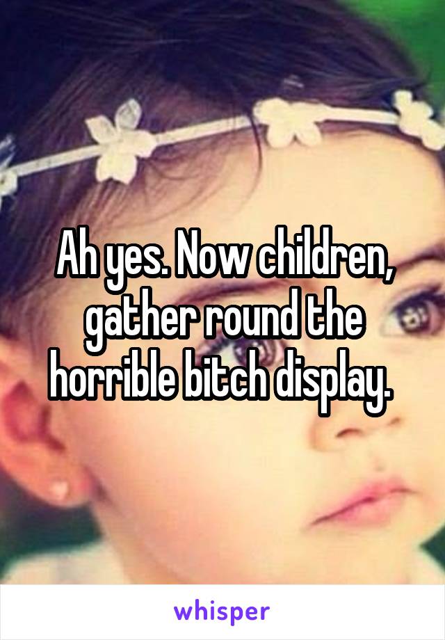 Ah yes. Now children, gather round the horrible bitch display. 