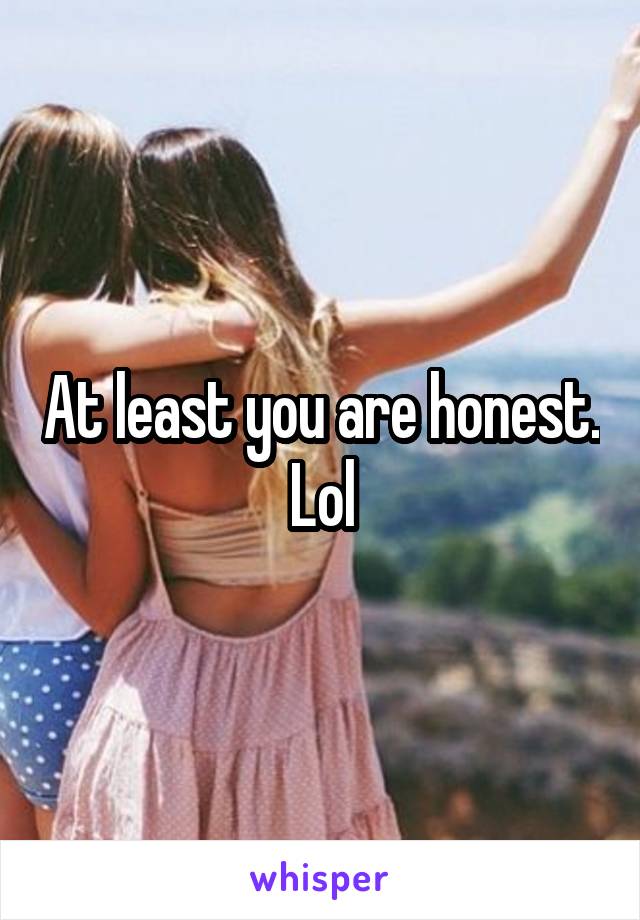 At least you are honest. Lol