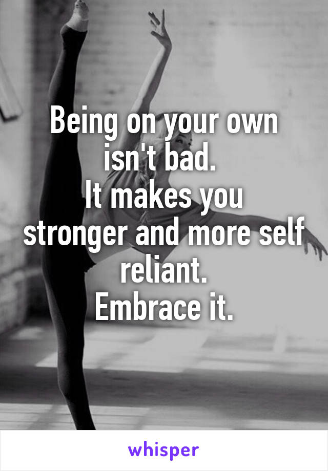 Being on your own isn't bad. 
It makes you stronger and more self reliant.
Embrace it.
