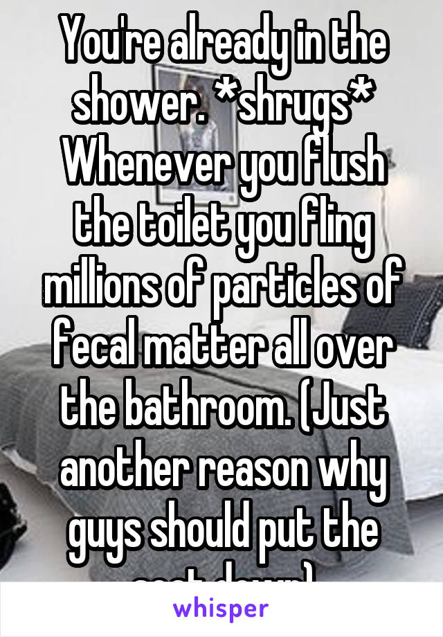 You're already in the shower. *shrugs* Whenever you flush the toilet you fling millions of particles of fecal matter all over the bathroom. (Just another reason why guys should put the seat down)