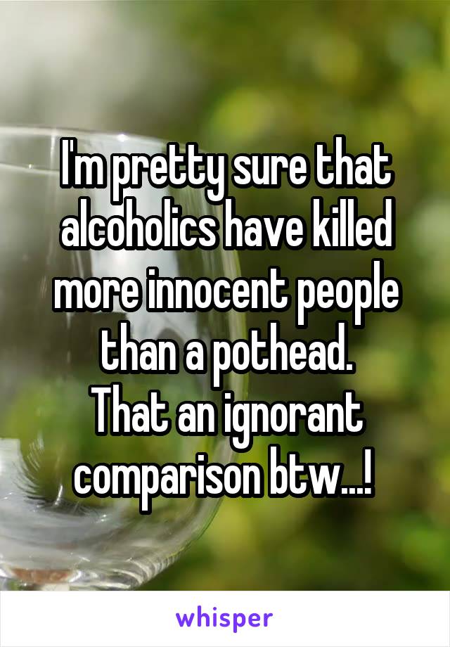I'm pretty sure that alcoholics have killed more innocent people than a pothead.
That an ignorant comparison btw...! 