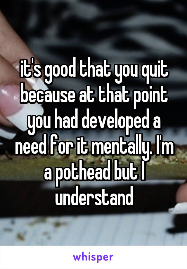 it's good that you quit because at that point you had developed a need for it mentally. I'm a pothead but I understand