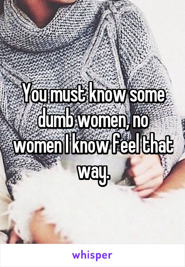 You must know some dumb women, no women I know feel that way.