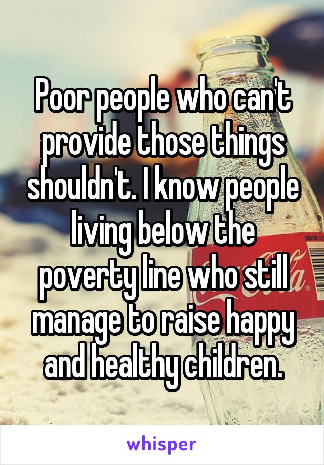Poor people who can't provide those things shouldn't. I know people living below the poverty line who still manage to raise happy and healthy children.
