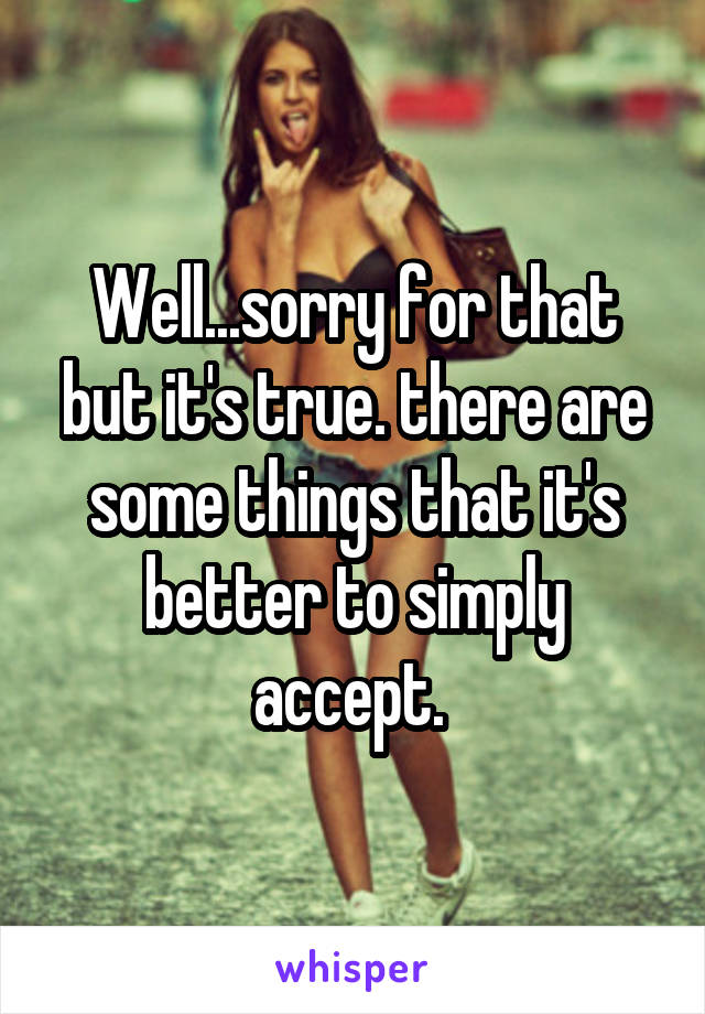 Well...sorry for that but it's true. there are some things that it's better to simply accept. 