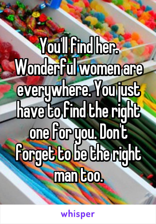 You'll find her. Wonderful women are everywhere. You just have to find the right one for you. Don't forget to be the right man too.