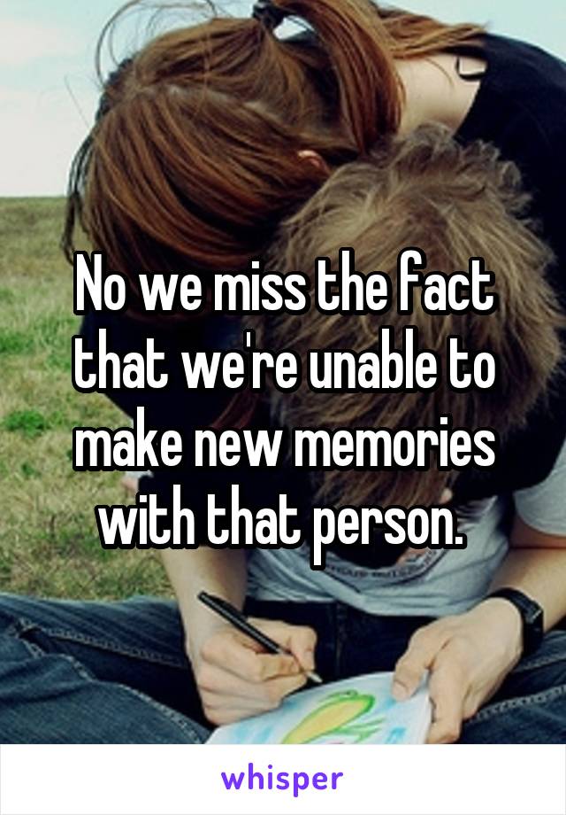 No we miss the fact that we're unable to make new memories with that person. 