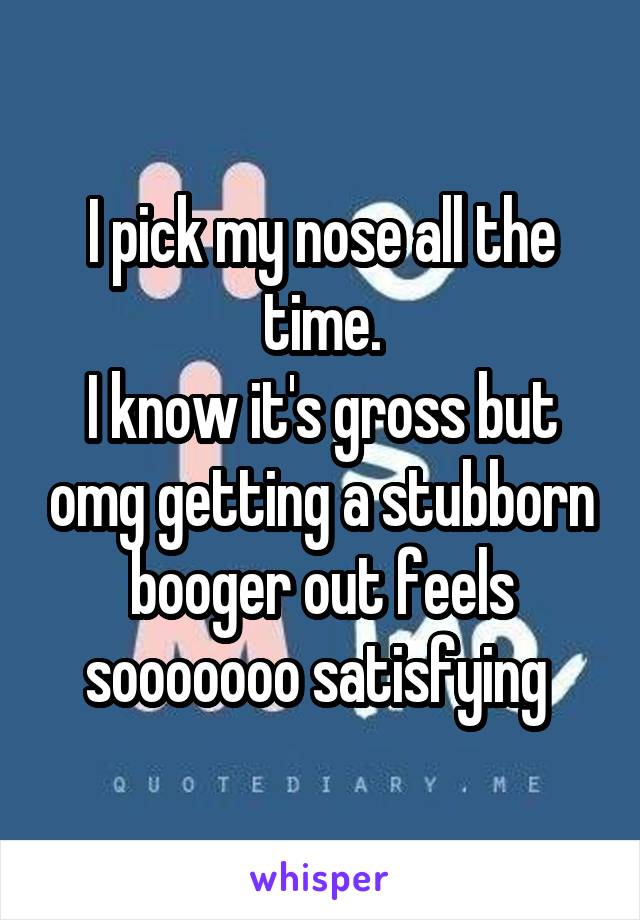 I pick my nose all the time.
I know it's gross but omg getting a stubborn booger out feels sooooooo satisfying 