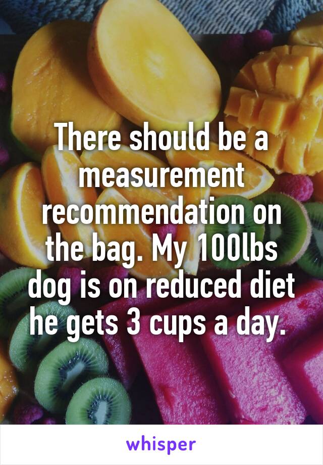There should be a measurement recommendation on the bag. My 100lbs dog is on reduced diet he gets 3 cups a day. 